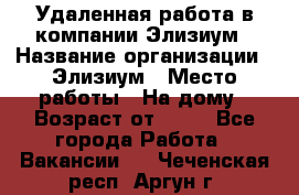 Удаленная работа в компании Элизиум › Название организации ­ Элизиум › Место работы ­ На дому › Возраст от ­ 16 - Все города Работа » Вакансии   . Чеченская респ.,Аргун г.